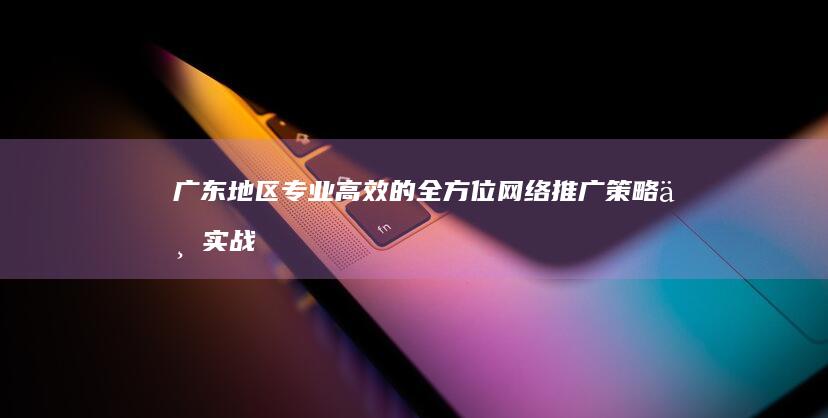 广东地区专业高效的全方位网络推广策略与实战